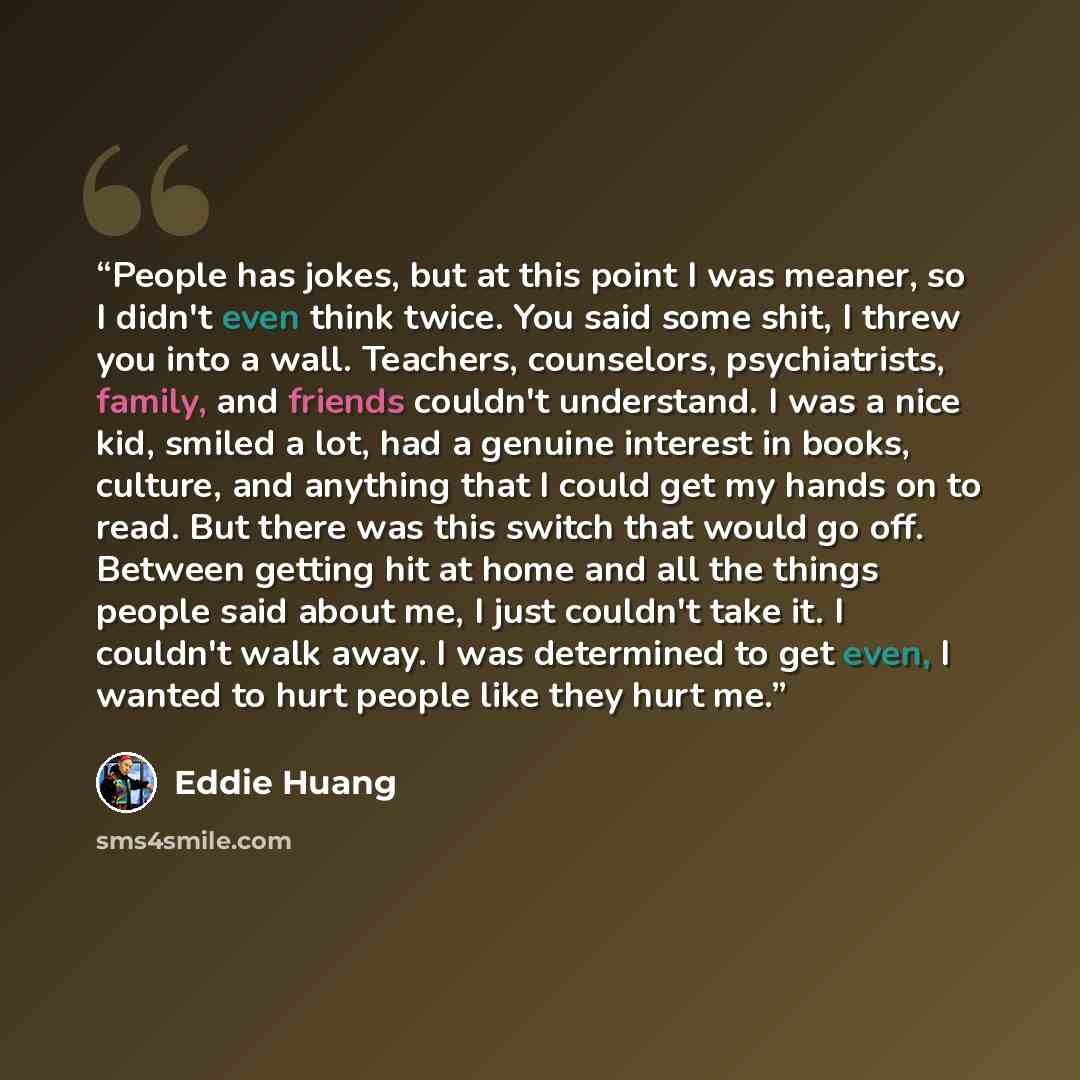 “People has jokes, but at this point I was meaner, so I didn't even think twice. You said some shit, I threw you into a wall. Teachers, counselors, psychiatrists, family, and friends couldn't understand. I was a nice kid, smiled a lot, had a genuine interest in books, culture, and anything that I…” quote by Eddie Huang