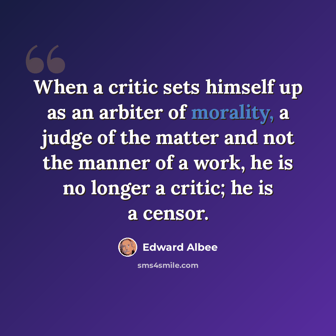 “When a critic sets himself up as an arbiter of morality, a judge of the matter and not the manner of a work, he is no longer a critic; he is a censor.” quote by Edward Albee