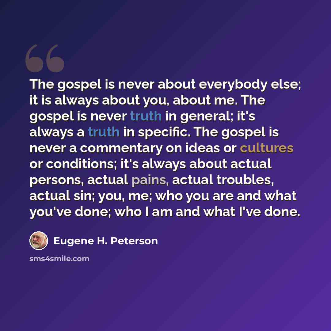 “The gospel is never about everybody else; it is always about you, about me. The gospel is never truth in general; it's always a truth in specific. The gospel is never a commentary on ideas or cultures or conditions; it's always about actual persons, actual pains, actual troubles, actual sin; you…” quote by Eugene H. Peterson