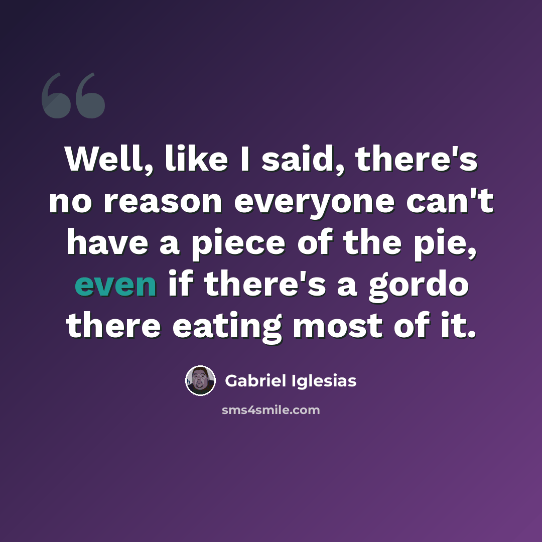 “Well, like I said, there's no reason everyone can't have a piece of the pie, even if there's a gordo there eating most of it.” quote by Gabriel Iglesias