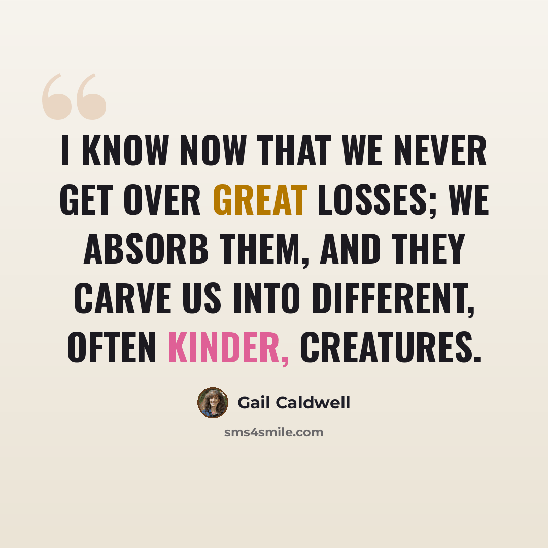 “I know now that we never get over great losses; we absorb them, and they carve us into different, often kinder, creatures.” quote by Gail Caldwell