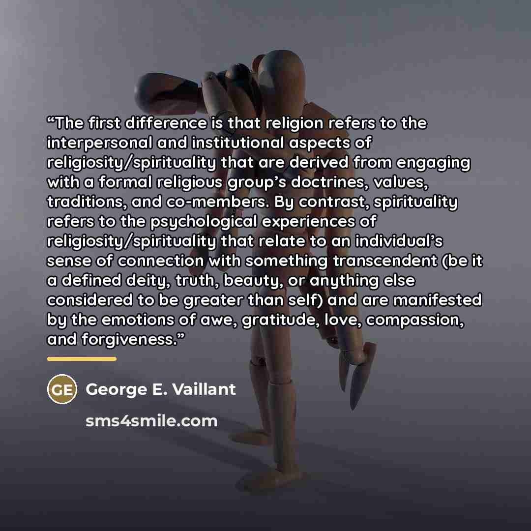 “The first difference is that religion refers to the interpersonal and institutional aspects of religiosity/spirituality that are derived from engaging with a formal religious group’s doctrines, values, traditions, and co-members. By contrast, spirituality refers to the psychological experiences of…” quote by George E. Vaillant