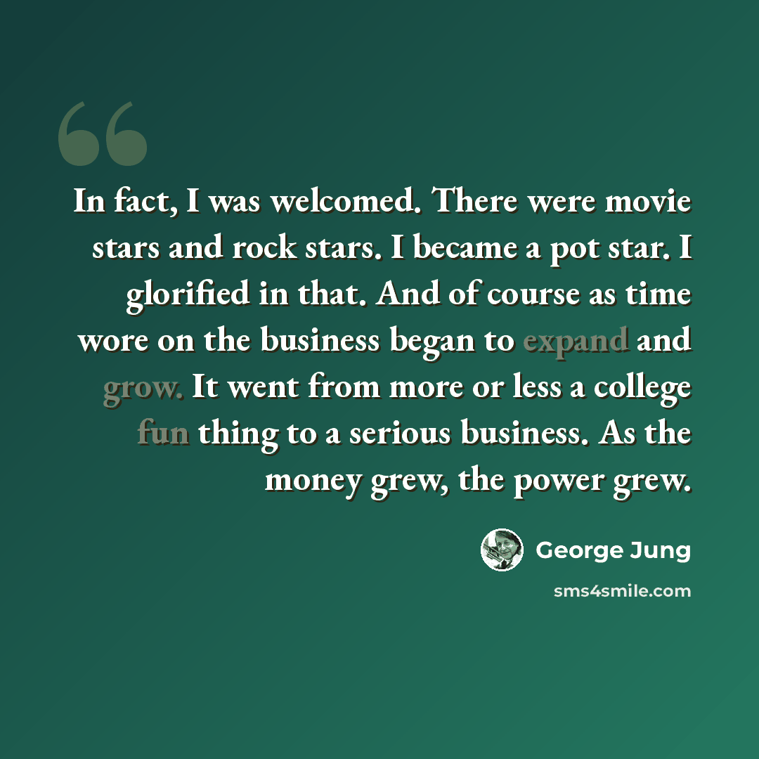 “In fact, I was welcomed. There were movie stars and rock stars. I became a pot star. I glorified in that. And of course as time wore on the business began to expand and grow. It went from more or less a college fun thing to a serious business. As the money grew, the power grew.” quote by George Jung