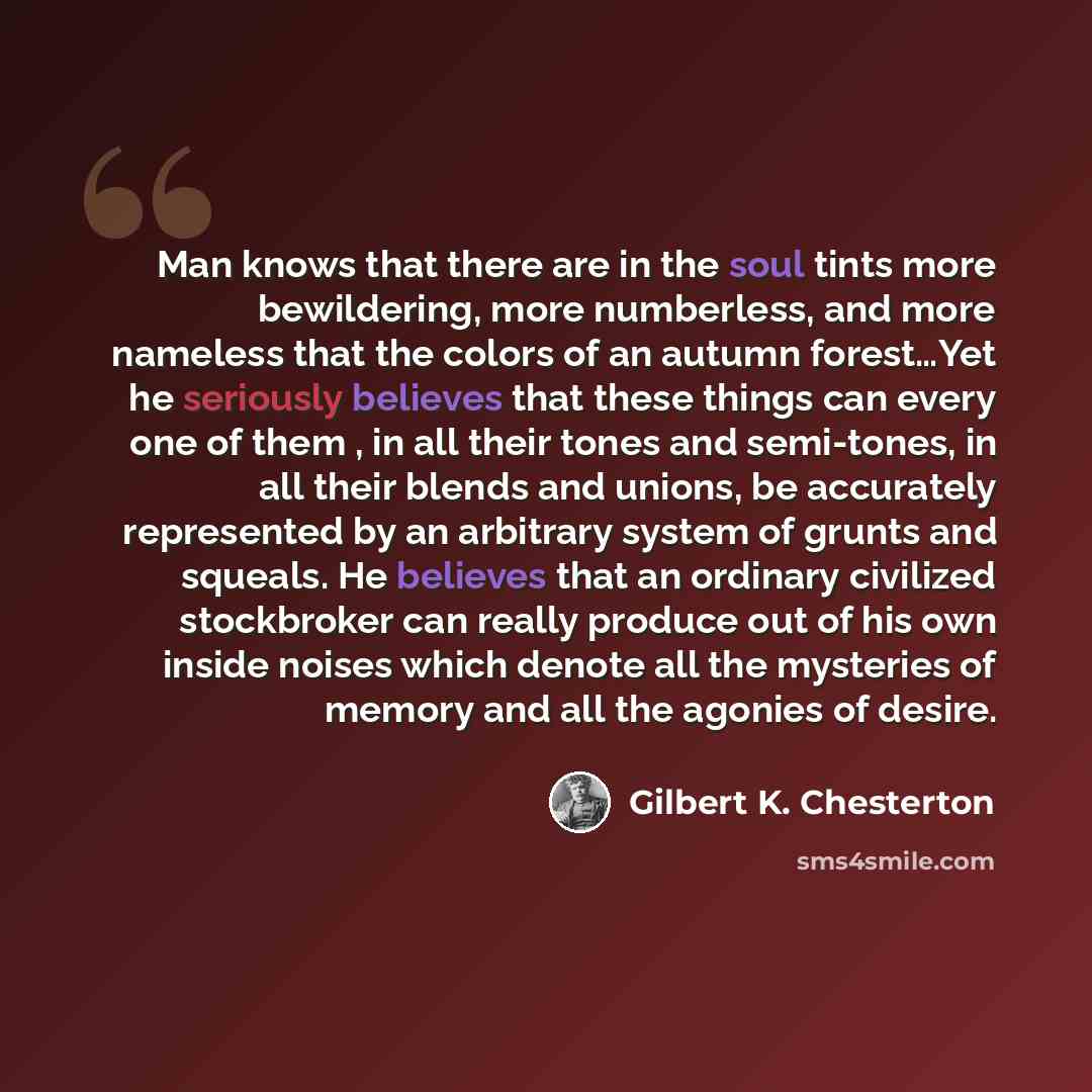 “Man knows that there are in the soul tints more bewildering, more numberless, and more nameless that the colors of an autumn forest…Yet he seriously believes that these things can every one of them , in all their tones and semi-tones, in all their blends and unions, be accurately represented by an…” quote by Gilbert K. Chesterton