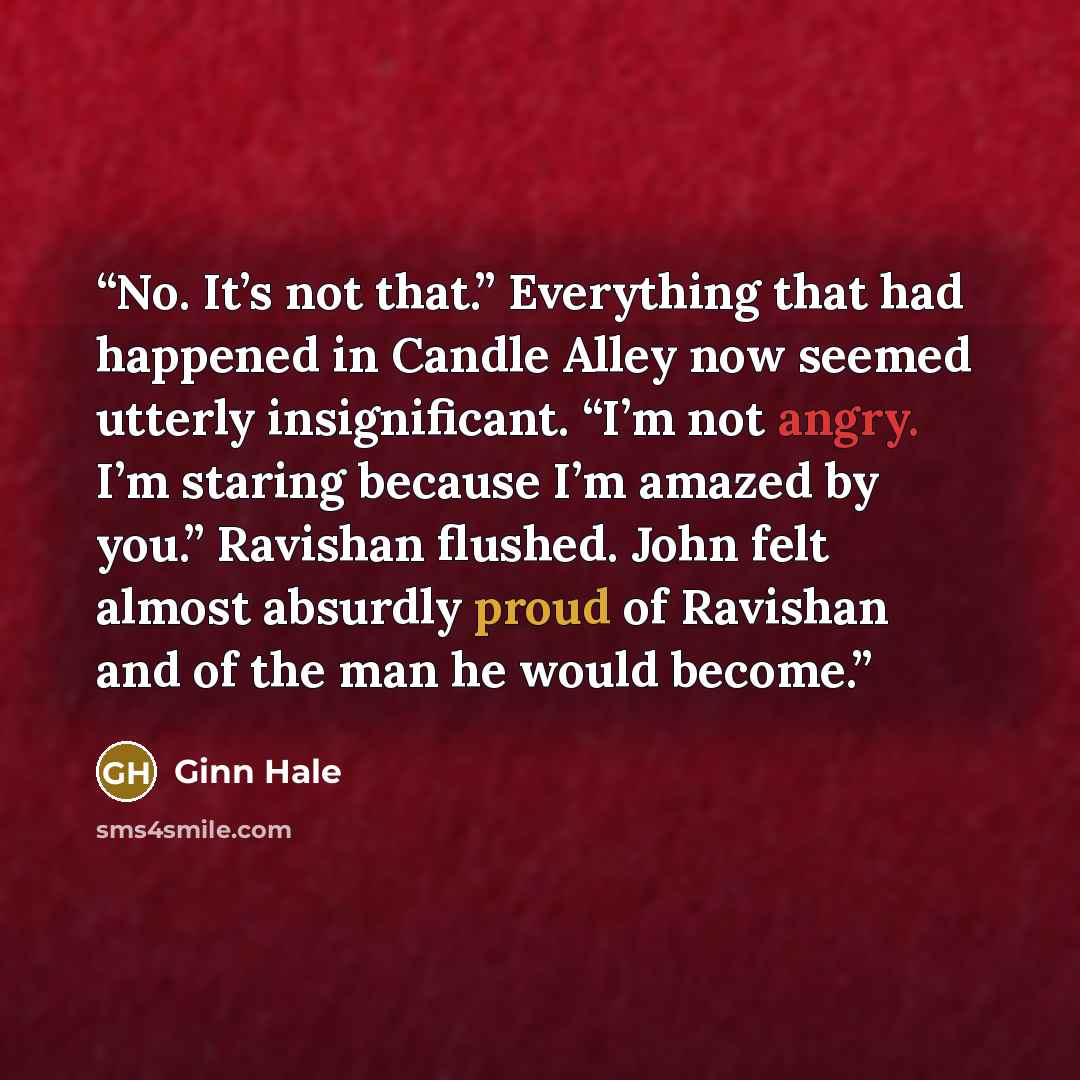 “No. It’s not that.” Everything that had happened in Candle Alley now seemed utterly insignificant. “I’m not angry. I’m staring because I’m amazed by you.” Ravishan flushed. John felt almost absurdly proud of Ravishan and of the man he would become.” quote by Ginn Hale