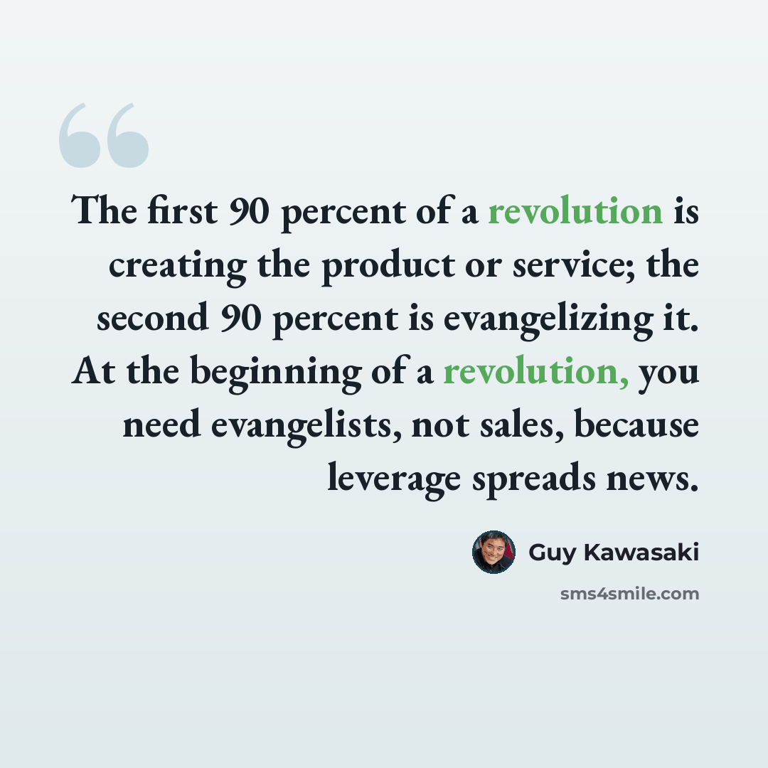“The first 90 percent of a revolution is creating the product or service; the second 90 percent is evangelizing it. At the beginning of a revolution, you need evangelists, not sales, because leverage spreads news.” quote by Guy Kawasaki