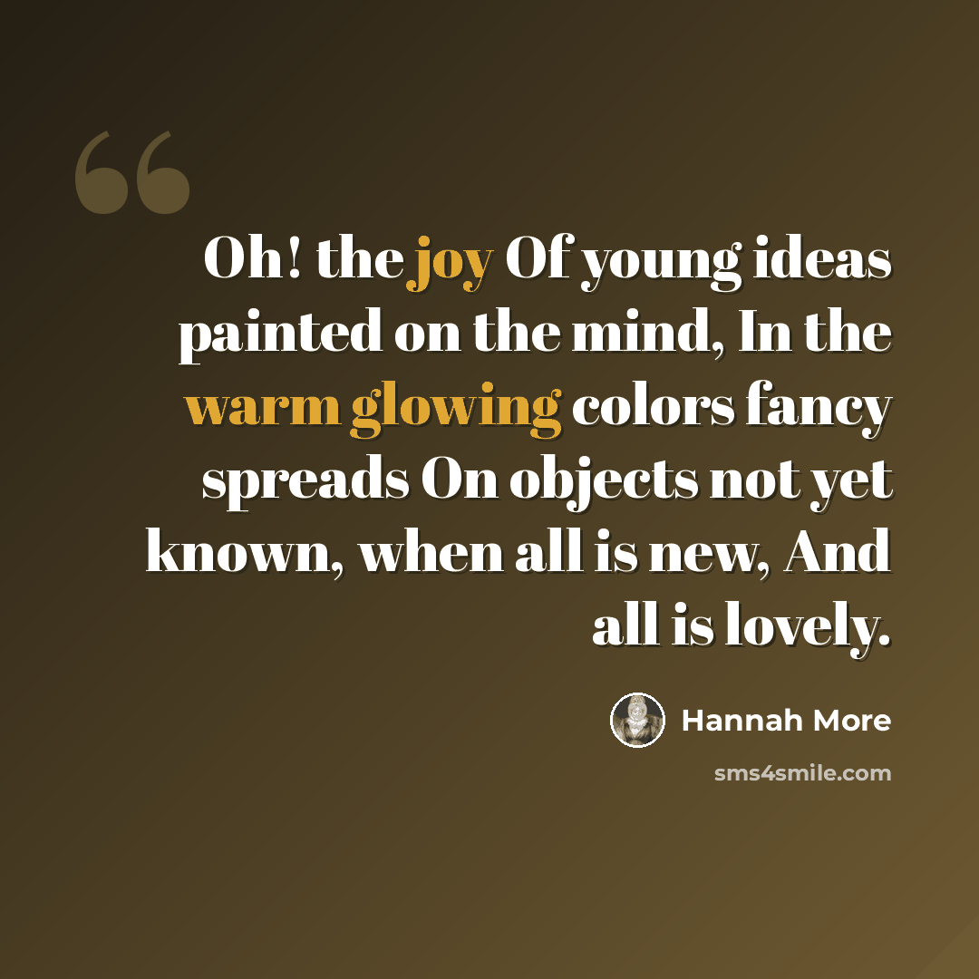 “Oh! the joy Of young ideas painted on the mind, In the warm glowing colors fancy spreads On objects not yet known, when all is new, And all is lovely.” quote by Hannah More