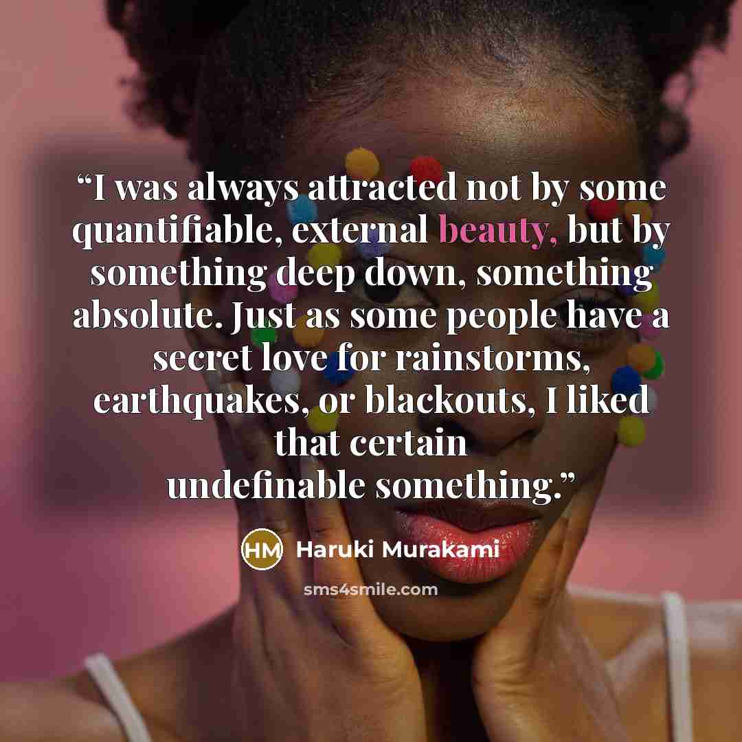 “I was always attracted not by some quantifiable, external beauty, but by something deep down, something absolute. Just as some people have a secret love for rainstorms, earthquakes, or blackouts, I liked that certain undefinable something.” quote by Haruki Murakami