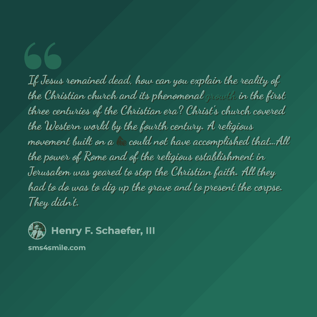 “If Jesus remained dead, how can you explain the reality of the Christian church and its phenomenal growth in the first three centuries of the Christian era? Christ's church covered the Western world by the fourth century. A religious movement built on a lie could not have accomplished that…All the…” quote by Henry F. Schaefer, III