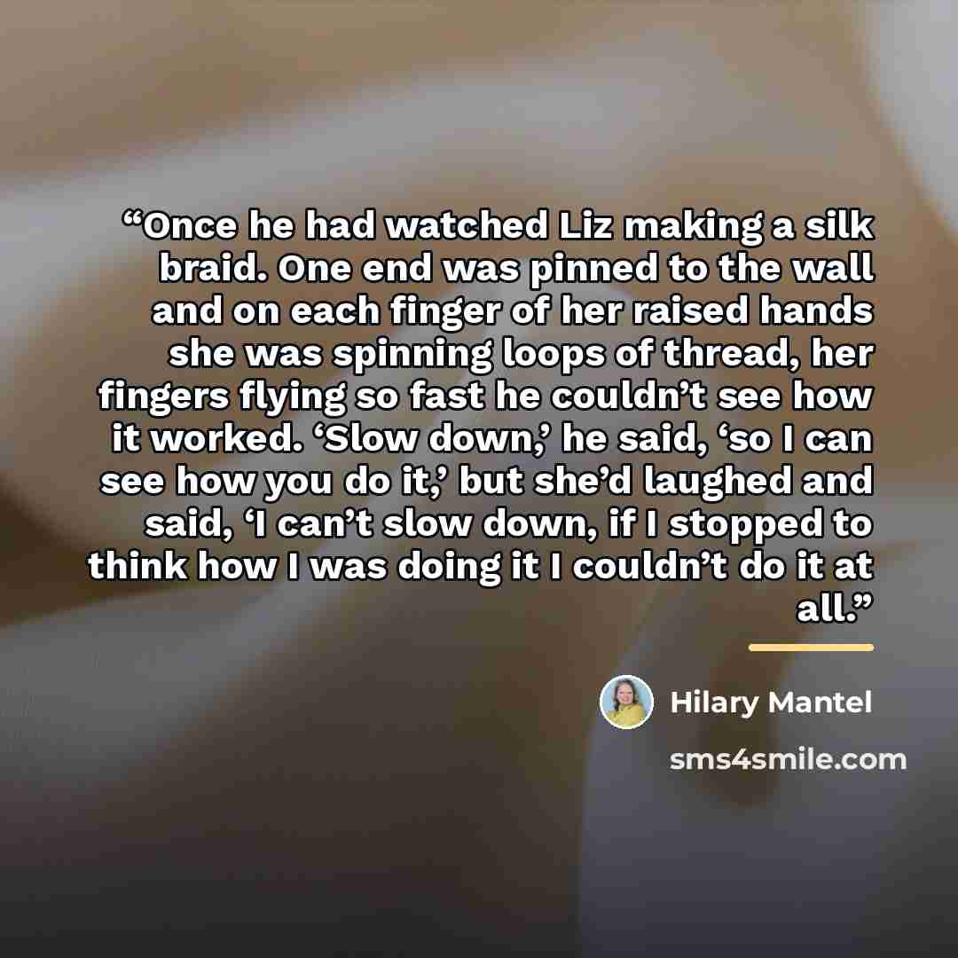 “Once he had watched Liz making a silk braid. One end was pinned to the wall and on each finger of her raised hands she was spinning loops of thread, her fingers flying so fast he couldn’t see how it worked. ‘Slow down,’ he said, ‘so I can see how you do it,’ but she’d laughed and said, ‘I can’t…” quote by Hilary Mantel