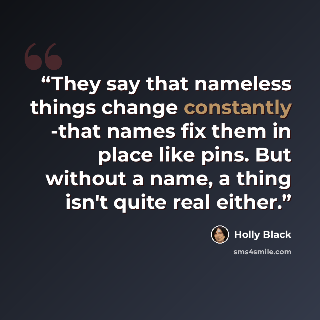 “They say that nameless things change constantly -that names fix them in place like pins. But without a name, a thing isn't quite real either.” quote by Holly Black