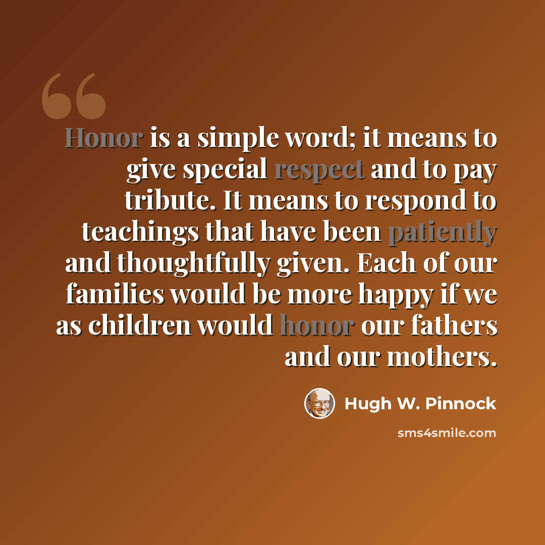 “Honor is a simple word; it means to give special respect and to pay tribute. It means to respond to teachings that have been patiently and thoughtfully given. Each of our families would be more happy if we as children would honor our fathers and our mothers.” quote by Hugh W. Pinnock