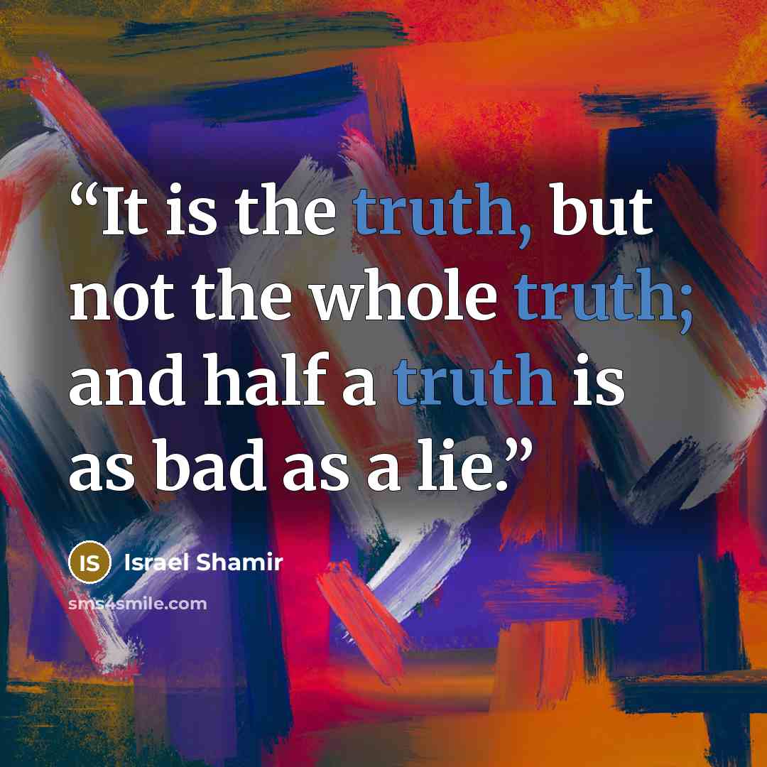 “It is the truth, but not the whole truth; and half a truth is as bad as a lie.” quote by Israel Shamir