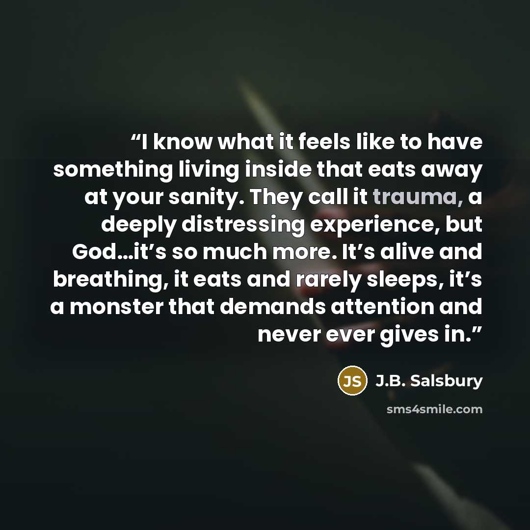 “I know what it feels like to have something living inside that eats away at your sanity. They call it trauma, a deeply distressing experience, but God…it’s so much more. It’s alive and breathing, it eats and rarely sleeps, it’s a monster that demands attention and never ever gives in.” quote by J.B. Salsbury