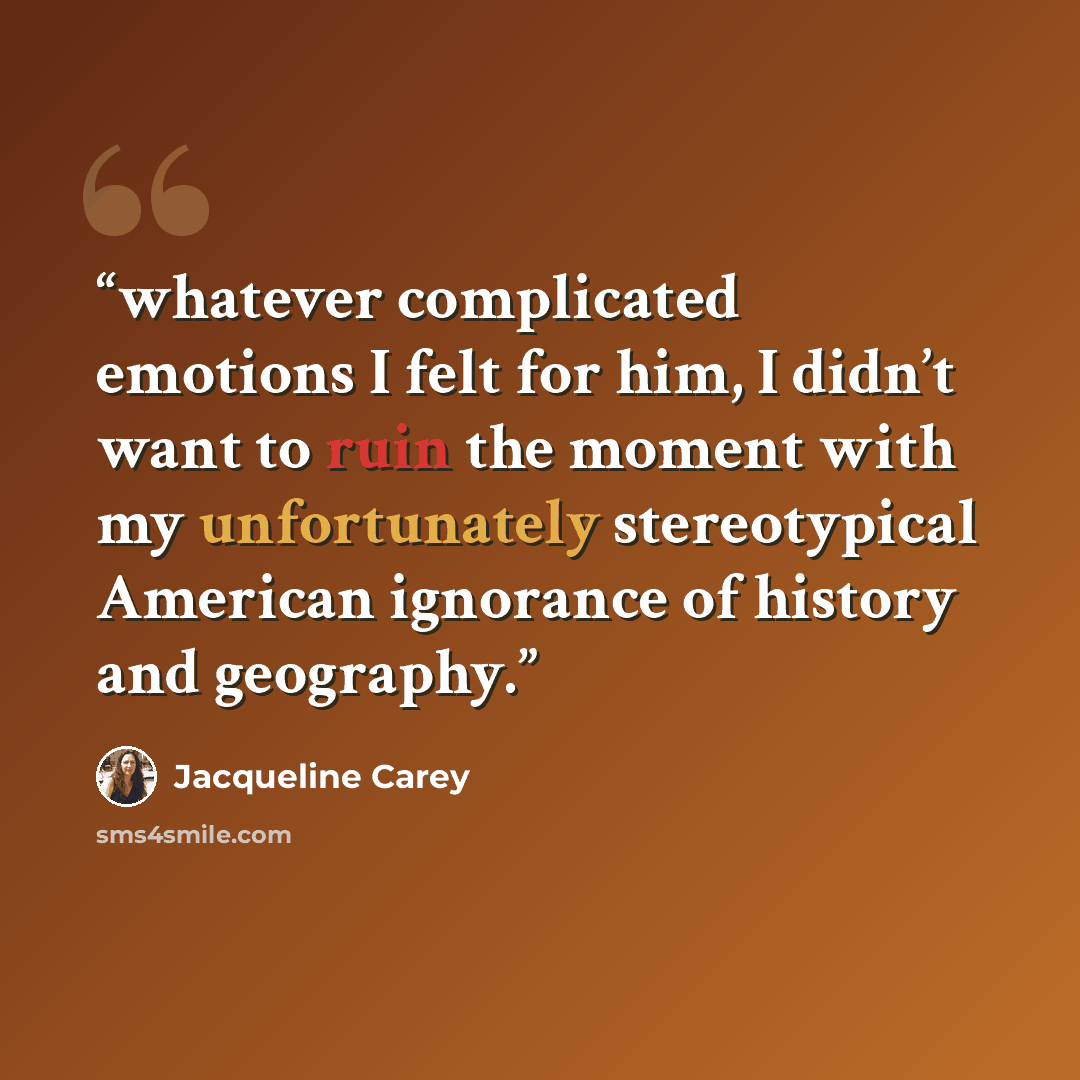 “whatever complicated emotions I felt for him, I didn’t want to ruin the moment with my unfortunately stereotypical American ignorance of history and geography.” quote by Jacqueline Carey