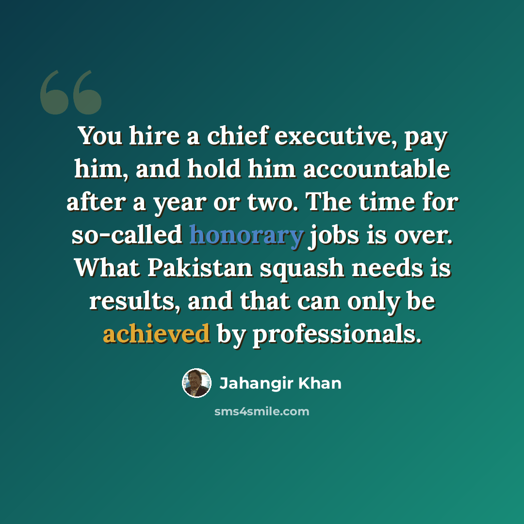 “You hire a chief executive, pay him, and hold him accountable after a year or two. The time for so-called honorary jobs is over. What Pakistan squash needs is results, and that can only be achieved by professionals.” quote by Jahangir Khan