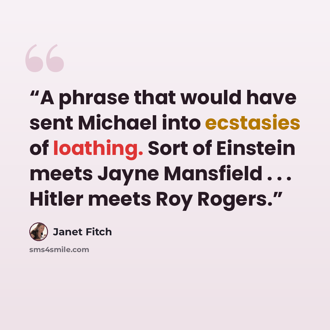 “A phrase that would have sent Michael into ecstasies of loathing. Sort of Einstein meets Jayne Mansfield . . . Hitler meets Roy Rogers.” quote by Janet Fitch