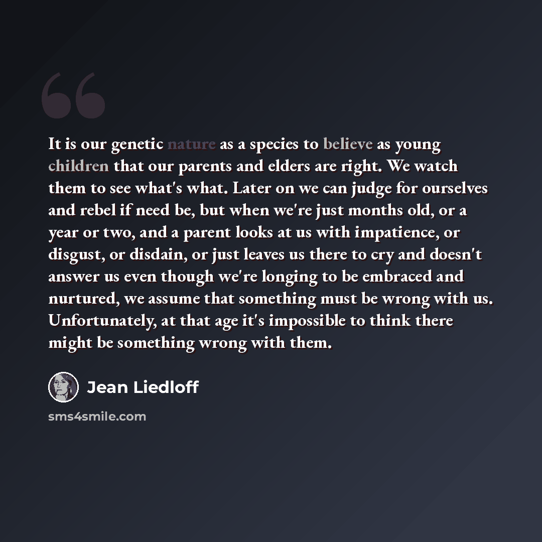 “It is our genetic nature as a species to believe as young children that our parents and elders are right. We watch them to see what's what. Later on we can judge for ourselves and rebel if need be, but when we're just months old, or a year or two, and a parent looks at us with impatience, or…” quote by Jean Liedloff