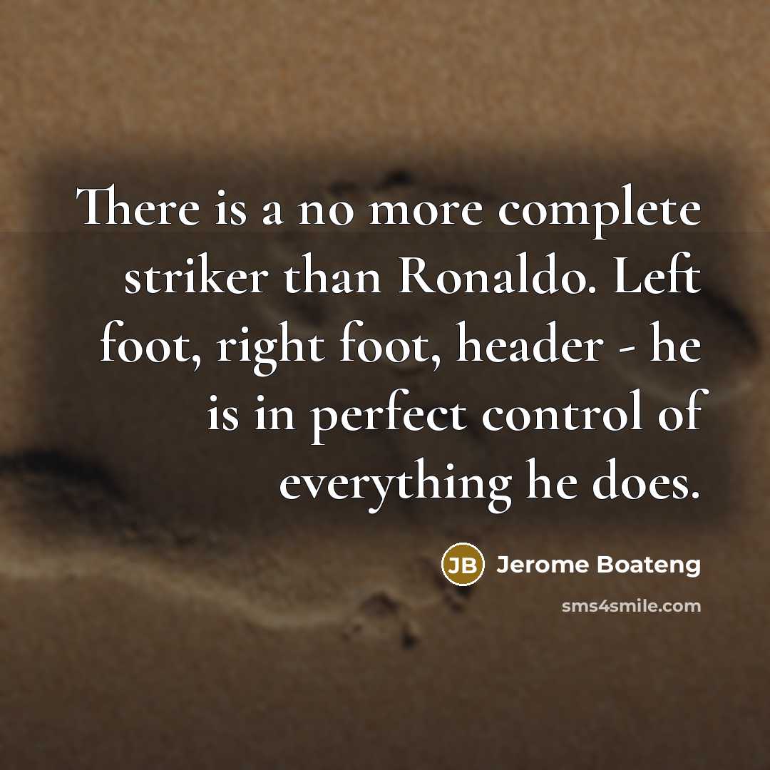 “There is a no more complete striker than Ronaldo. Left foot, right foot, header - he is in perfect control of everything he does.” quote by Jerome Boateng