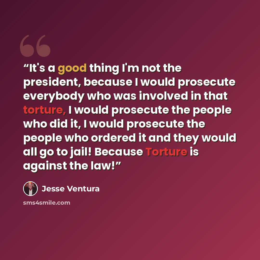 “It's a good thing I'm not the president, because I would prosecute everybody who was involved in that torture, I would prosecute the people who did it, I would prosecute the people who ordered it and they would all go to jail! Because Torture is against the law!” quote by Jesse Ventura