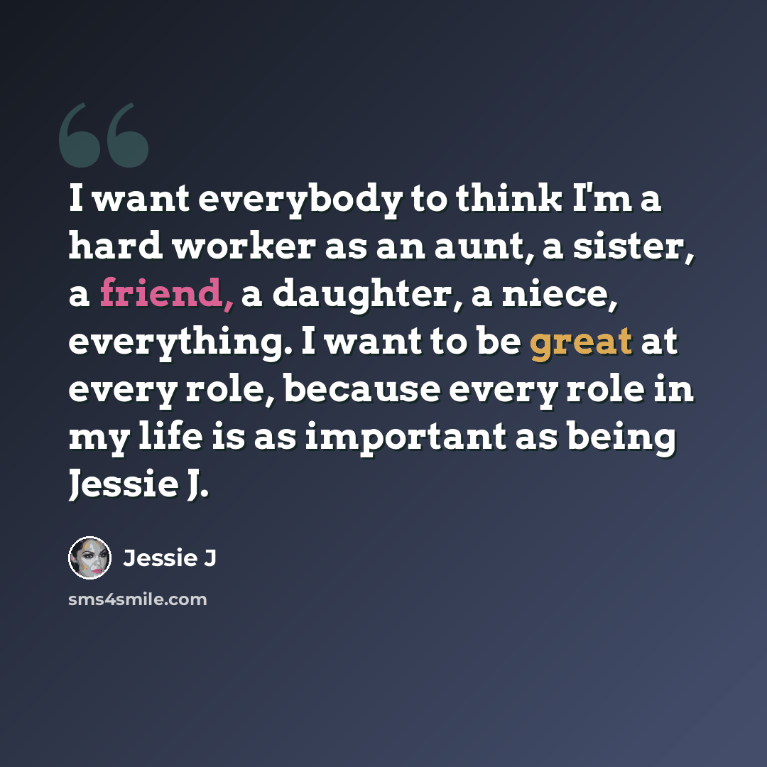 “I want everybody to think I'm a hard worker as an aunt, a sister, a friend, a daughter, a niece, everything. I want to be great at every role, because every role in my life is as important as being Jessie J.” quote by Jessie J