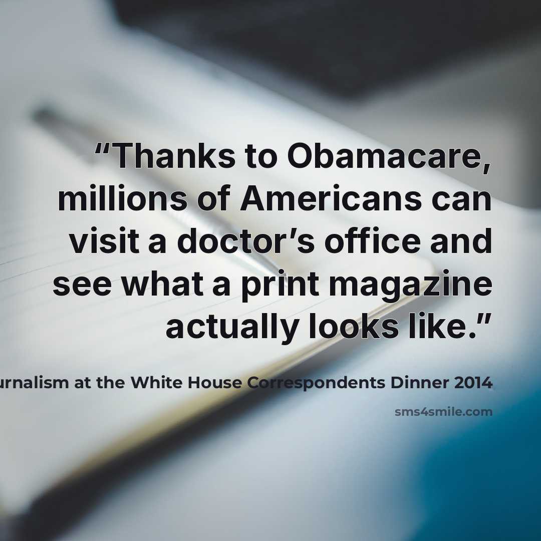 “Thanks to Obamacare, millions of Americans can visit a doctor’s office and see what a print magazine actually looks like.” quote by Joel McHale Commenting on print journalism at the White House Correspondents Dinner 2014