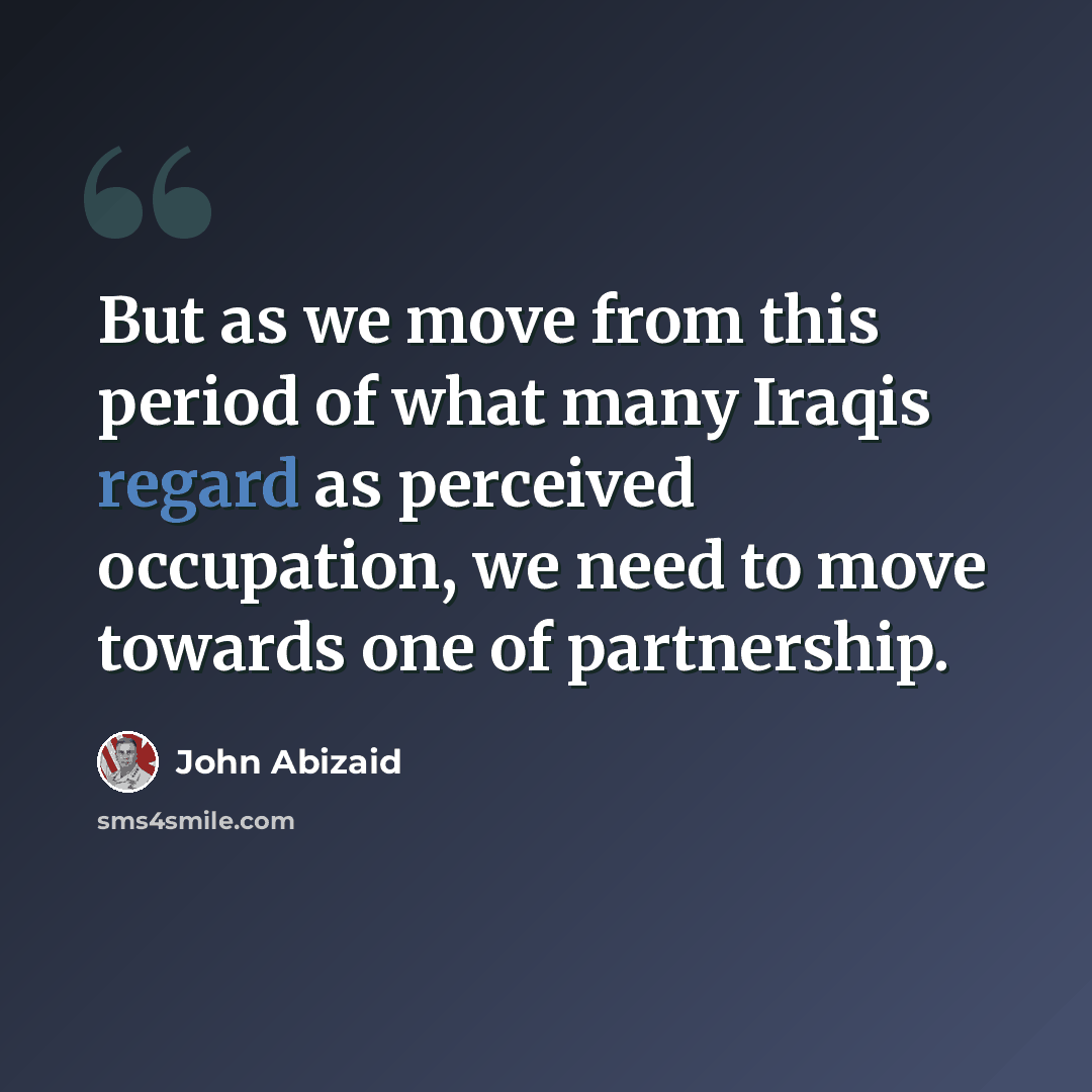 “But as we move from this period of what many Iraqis regard as perceived occupation, we need to move towards one of partnership.” quote by John Abizaid