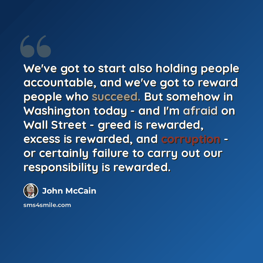 “We've got to start also holding people accountable, and we've got to reward people who succeed. But somehow in Washington today - and I'm afraid on Wall Street - greed is rewarded, excess is rewarded, and corruption - or certainly failure to carry out our responsibility is rewarded.” quote by John McCain