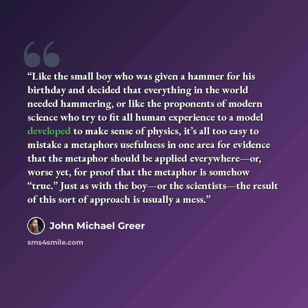 “Like the small boy who was given a hammer for his birthday and decided that everything in the world needed hammering, or like the proponents of modern science who try to fit all human experience to a model developed to make sense of physics, it’s all too easy to mistake a metaphors usefulness in…” quote by John Michael Greer