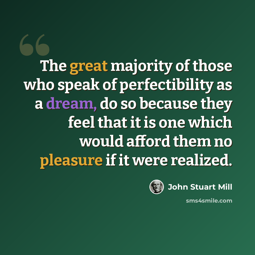“The great majority of those who speak of perfectibility as a dream, do so because they feel that it is one which would afford them no pleasure if it were realized.” quote by John Stuart Mill