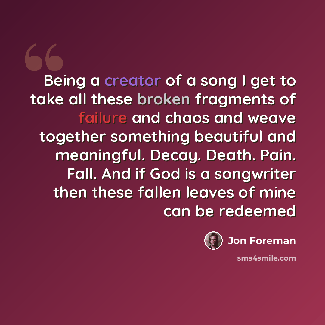 “Being a creator of a song I get to take all these broken fragments of failure and chaos and weave together something beautiful and meaningful. Decay. Death. Pain. Fall. And if God is a songwriter then these fallen leaves of mine can be redeemed” quote by Jon Foreman