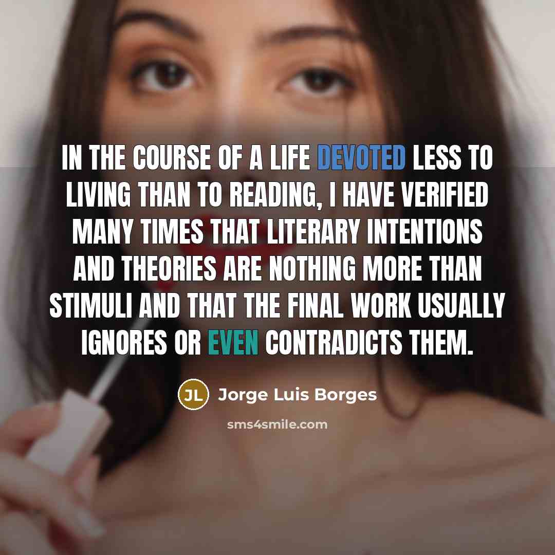 “In the course of a life devoted less to living than to reading, I have verified many times that literary intentions and theories are nothing more than stimuli and that the final work usually ignores or even contradicts them.” quote by Jorge Luis Borges