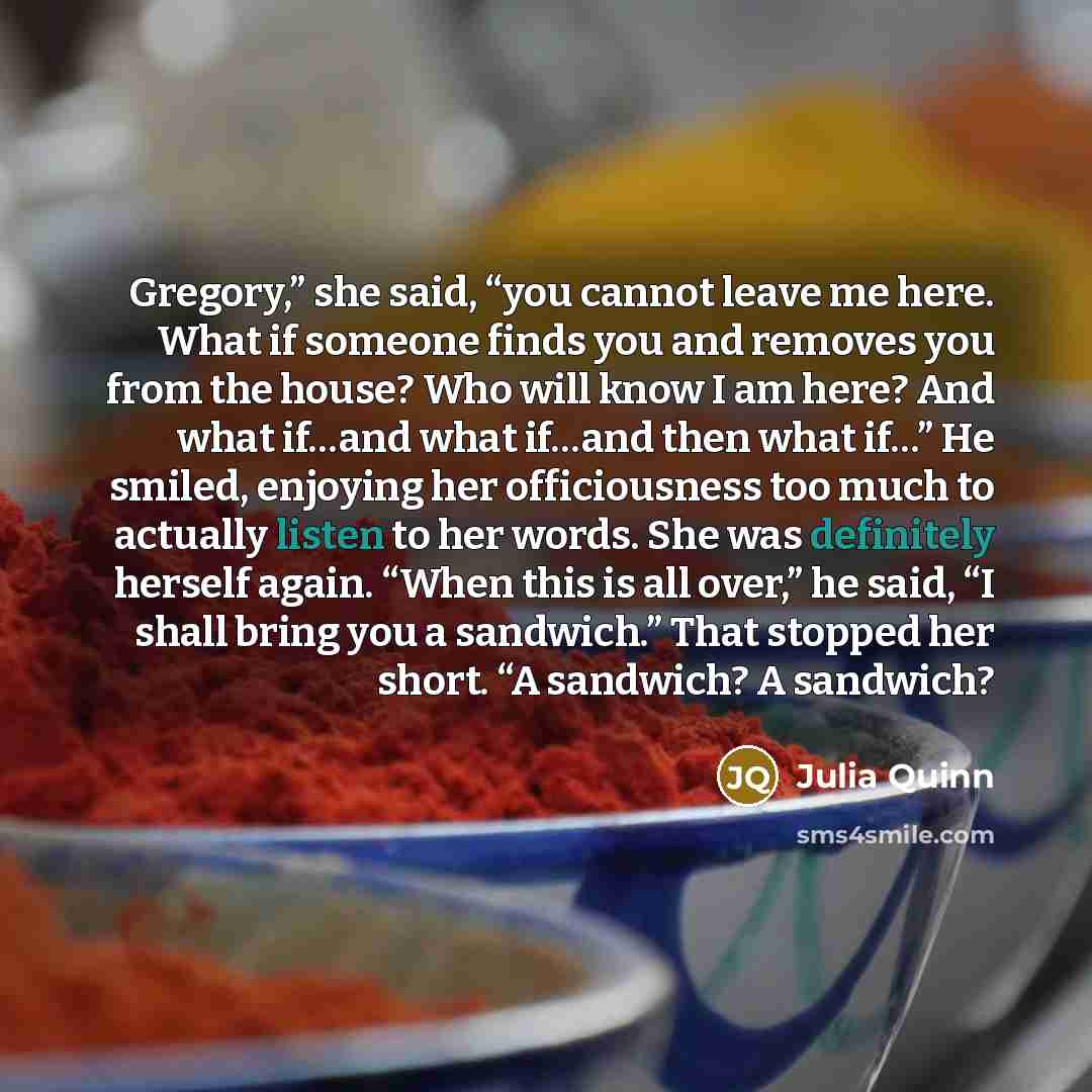 “Gregory,” she said, “you cannot leave me here. What if someone finds you and removes you from the house? Who will know I am here? And what if…and what if…and then what if…” He smiled, enjoying her officiousness too much to actually listen to her words. She was definitely herself again. “When this…” quote by Julia Quinn