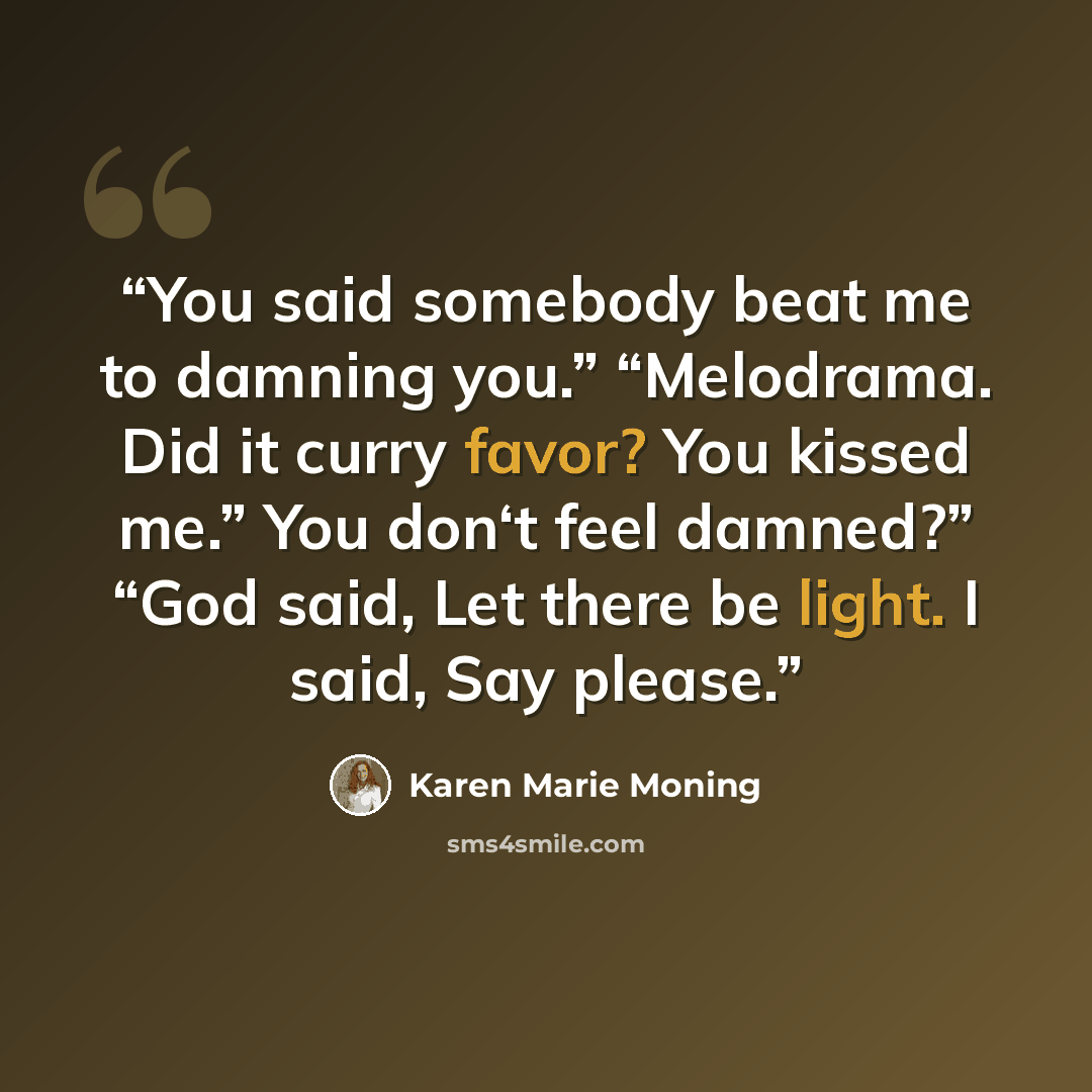“You said somebody beat me to damning you.” “Melodrama. Did it curry favor? You kissed me.” You don‘t feel damned?” “God said, Let there be light. I said, Say please.” quote by Karen Marie Moning