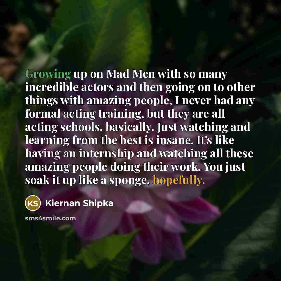 “Growing up on Mad Men with so many incredible actors and then going on to other things with amazing people, I never had any formal acting training, but they are all acting schools, basically. Just watching and learning from the best is insane. It's like having an internship and watching all these…” quote by Kiernan Shipka