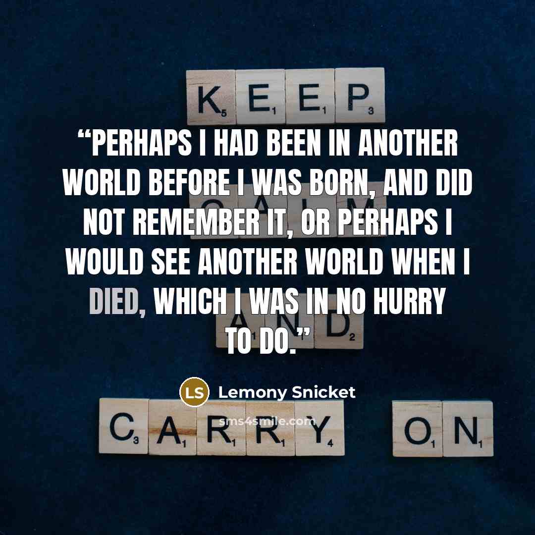 “Perhaps I had been in another world before I was born, and did not remember it, or perhaps I would see another world when I died, which I was in no hurry to do.” quote by Lemony Snicket