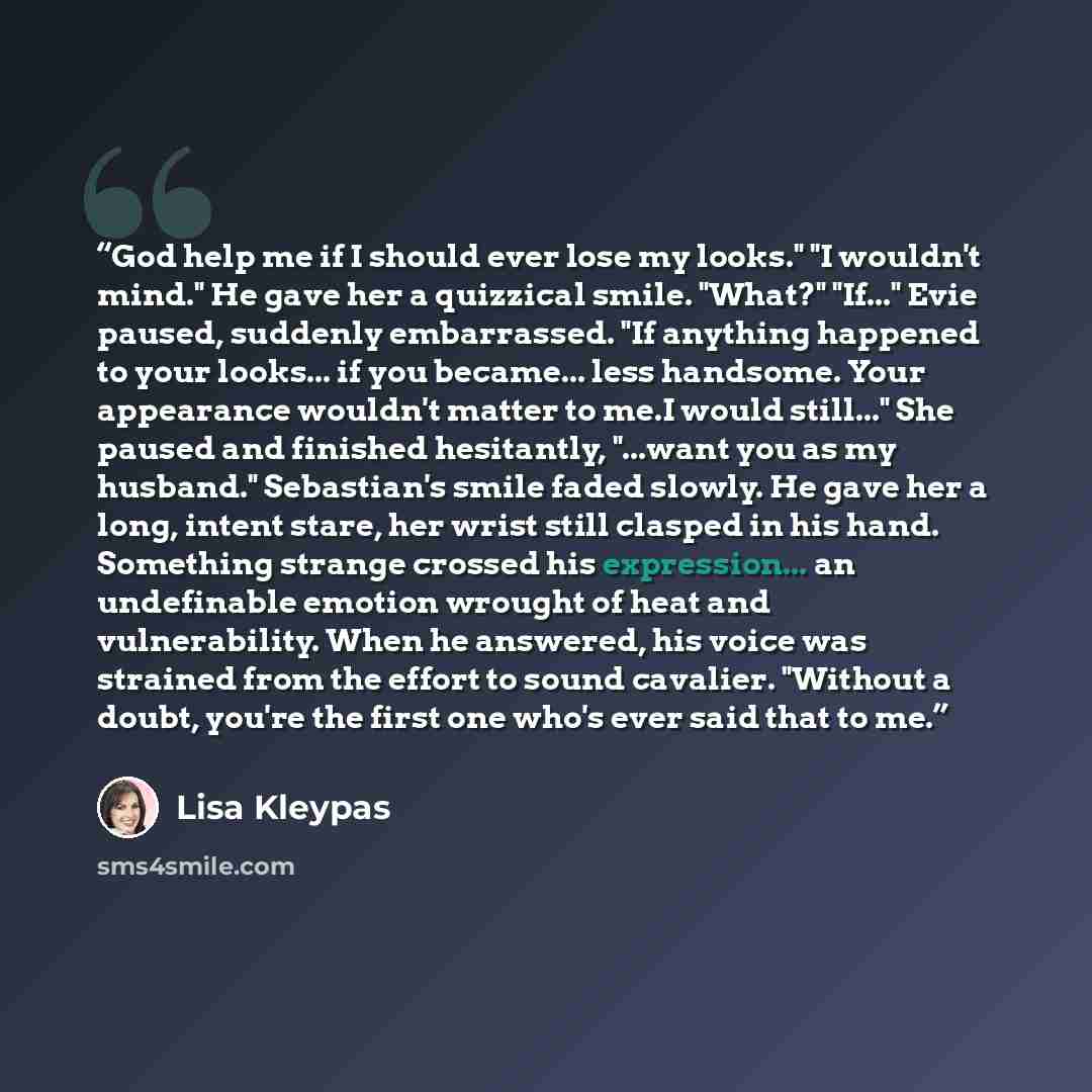 “God help me if I should ever lose my looks." "I wouldn't mind." He gave her a quizzical smile. "What?" "If..." Evie paused, suddenly embarrassed. "If anything happened to your looks... if you became... less handsome. Your appearance wouldn't matter to me.I would still..." She paused and finished…” quote by Lisa Kleypas
