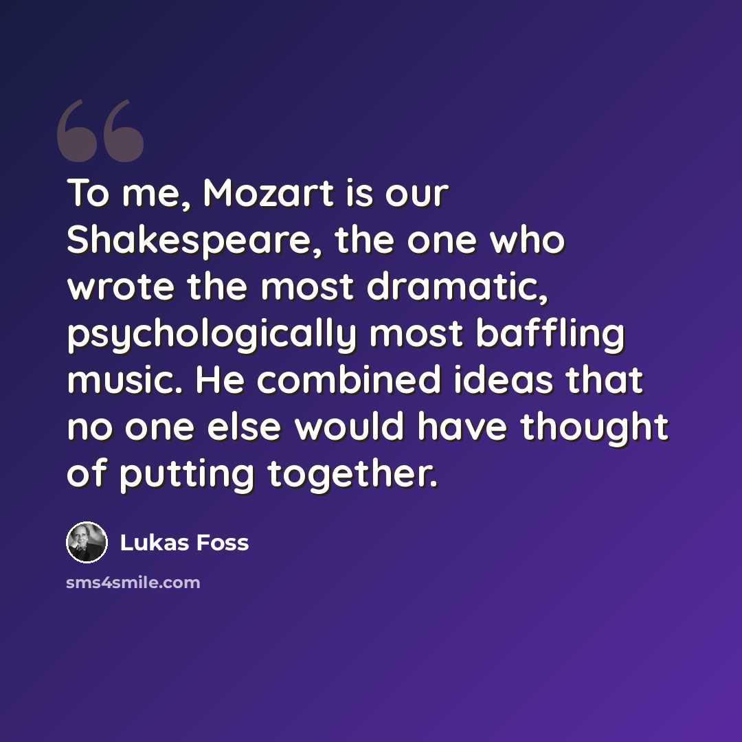 “To me, Mozart is our Shakespeare, the one who wrote the most dramatic, psychologically most baffling music. He combined ideas that no one else would have thought of putting together.” quote by Lukas Foss