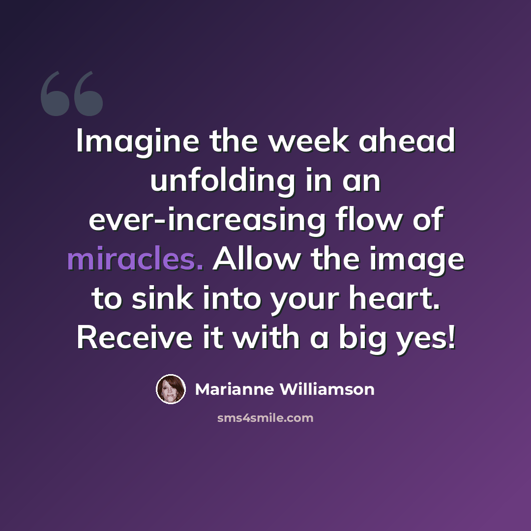 “Imagine the week ahead unfolding in an ever-increasing flow of miracles. Allow the image to sink into your heart. Receive it with a big yes!” quote by Marianne Williamson