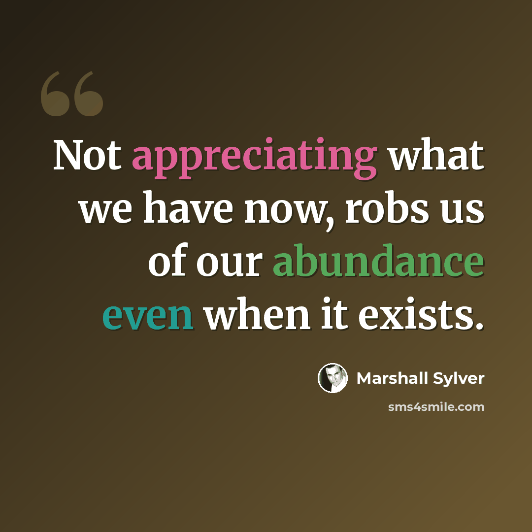 “Not appreciating what we have now, robs us of our abundance even when it exists.” quote by Marshall Sylver
