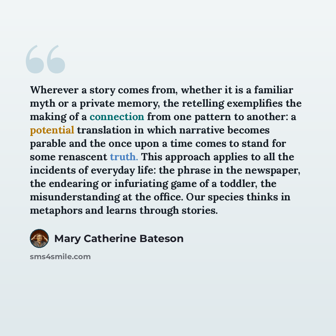 “Wherever a story comes from, whether it is a familiar myth or a private memory, the retelling exemplifies the making of a connection from one pattern to another: a potential translation in which narrative becomes parable and the once upon a time comes to stand for some renascent truth. This…” quote by Mary Catherine Bateson