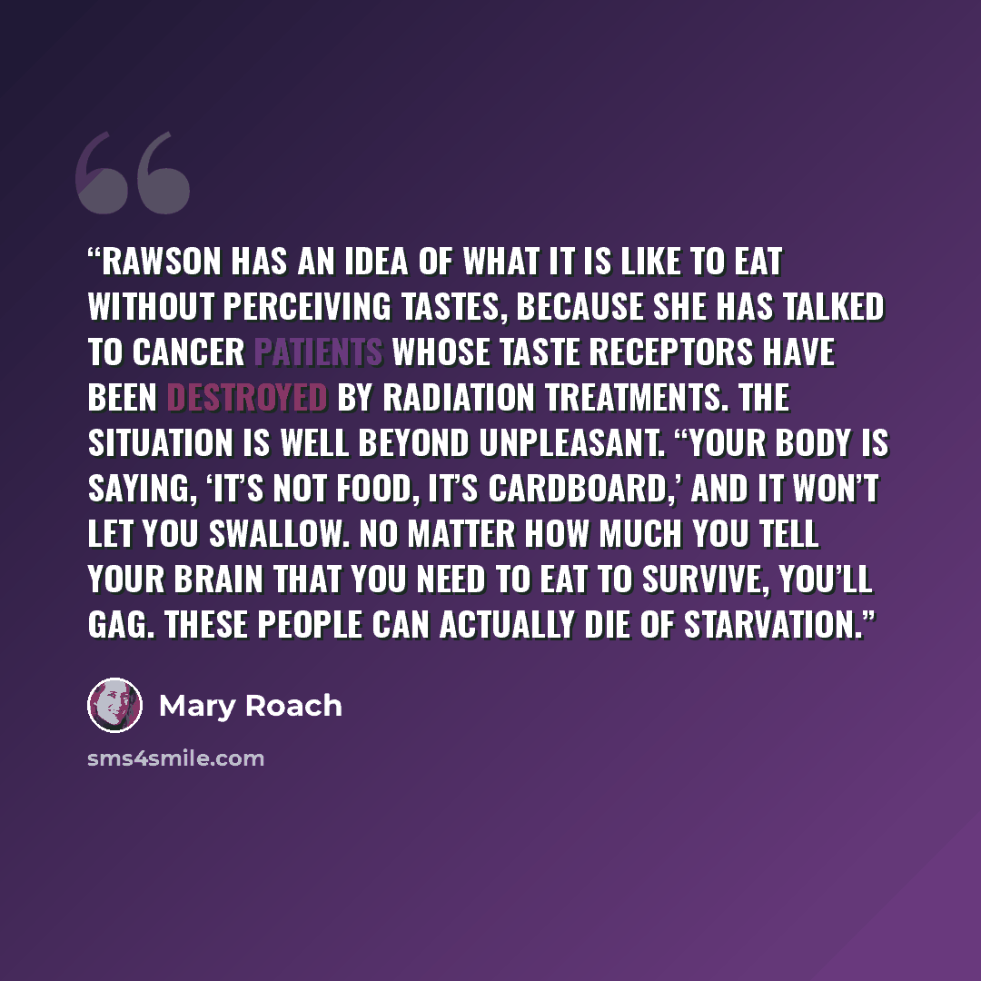 “Rawson has an idea of what it is like to eat without perceiving tastes, because she has talked to cancer patients whose taste receptors have been destroyed by radiation treatments. The situation is well beyond unpleasant. “Your body is saying, ‘It’s not food, it’s cardboard,’ and it won’t let you…” quote by Mary Roach