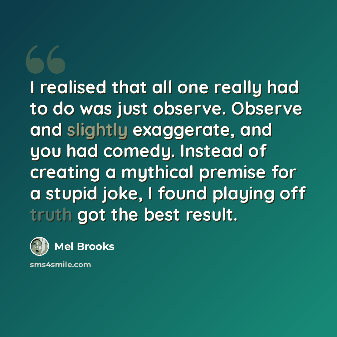 “I realised that all one really had to do was just observe. Observe and slightly exaggerate, and you had comedy. Instead of creating a mythical premise for a stupid joke, I found playing off truth got the best result.” quote by Mel Brooks