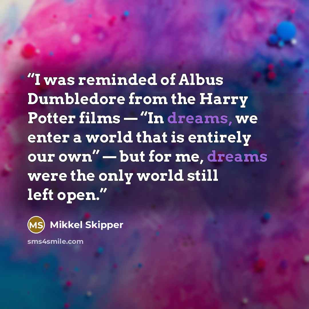 “I was reminded of Albus Dumbledore from the Harry Potter films — “In dreams, we enter a world that is entirely our own” — but for me, dreams were the only world still left open.” quote by Mikkel Skipper