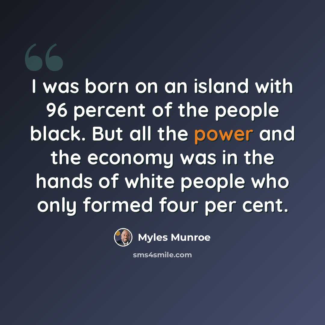 “I was born on an island with 96 percent of the people black. But all the power and the economy was in the hands of white people who only formed four per cent.” quote by Myles Munroe