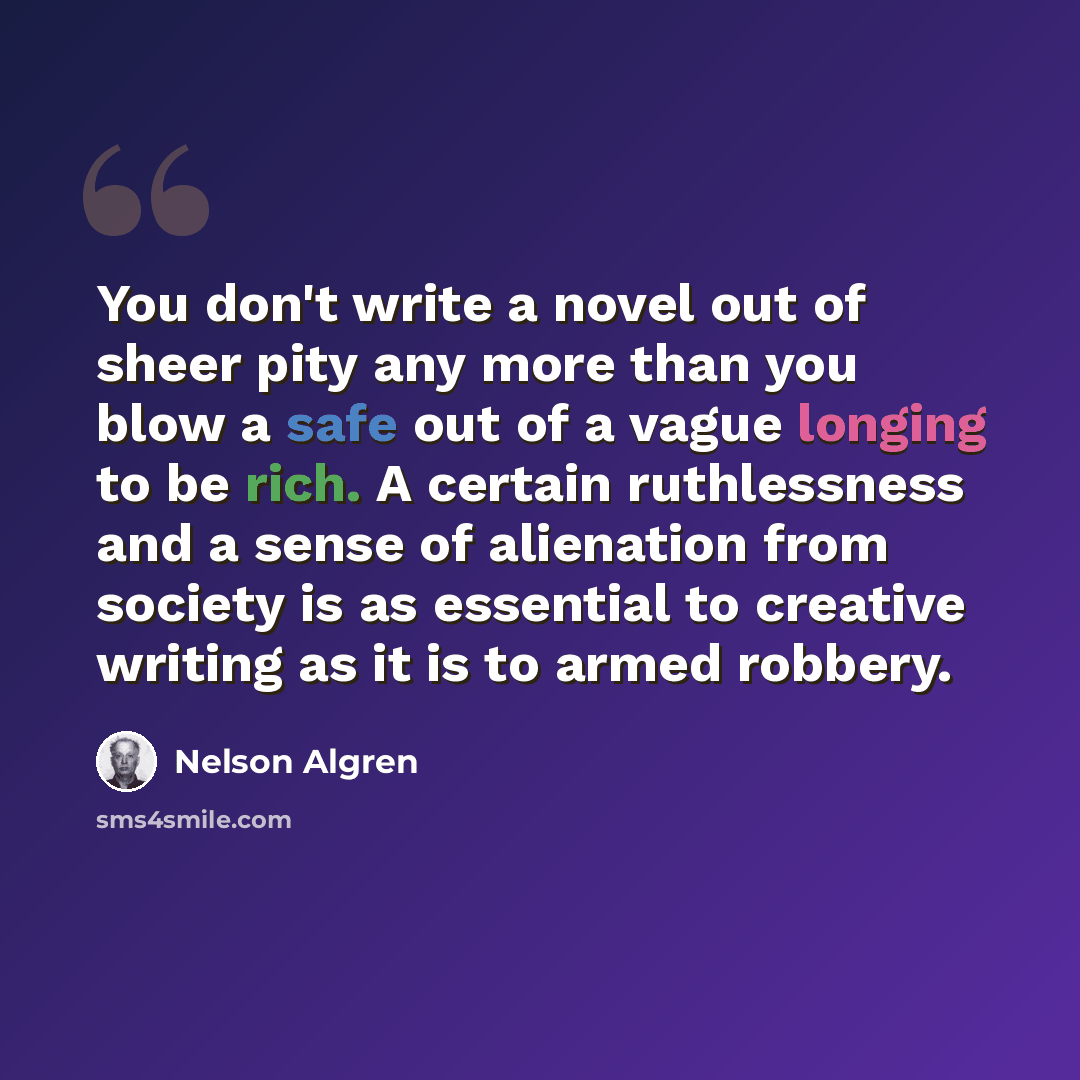 “You don't write a novel out of sheer pity any more than you blow a safe out of a vague longing to be rich. A certain ruthlessness and a sense of alienation from society is as essential to creative writing as it is to armed robbery.” quote by Nelson Algren