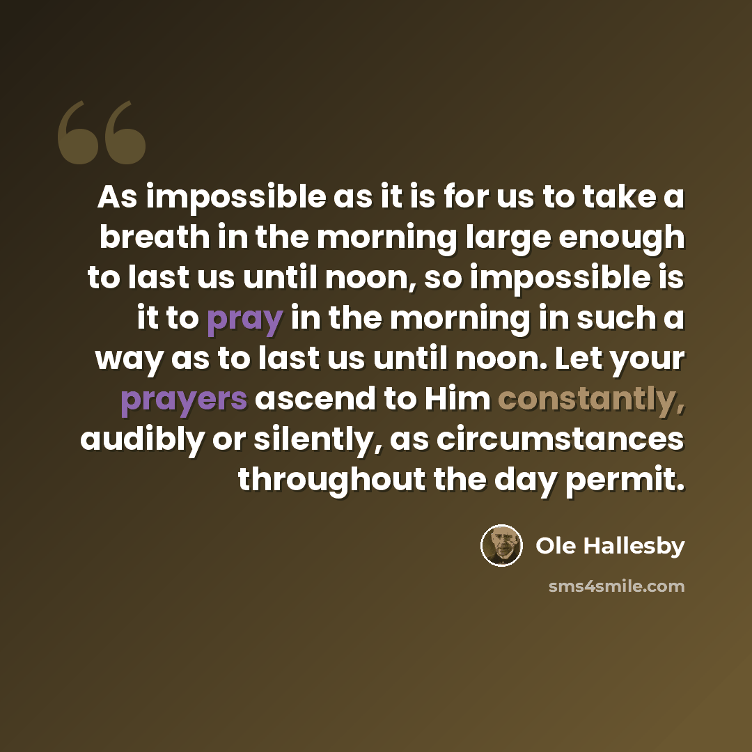 “As impossible as it is for us to take a breath in the morning large enough to last us until noon, so impossible is it to pray in the morning in such a way as to last us until noon. Let your prayers ascend to Him constantly, audibly or silently, as circumstances throughout the day permit.” quote by Ole Hallesby
