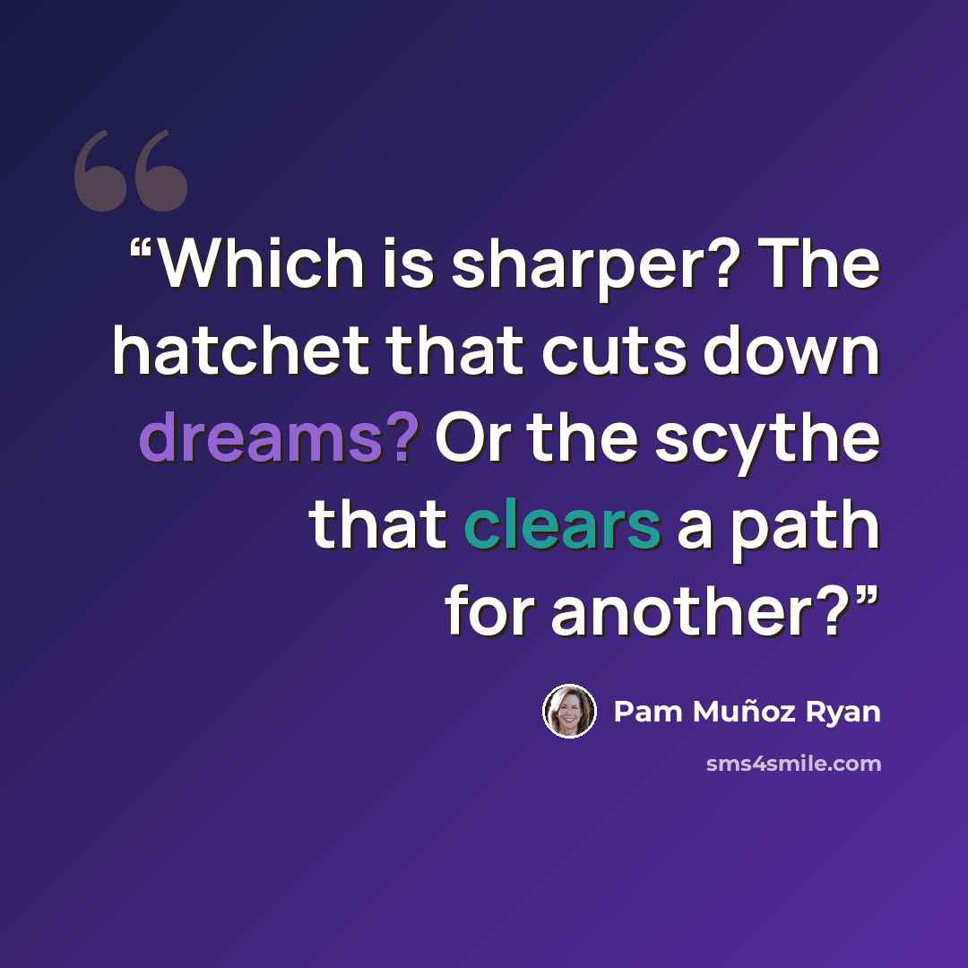 “Which is sharper? The hatchet that cuts down dreams? Or the scythe that clears a path for another?” quote by Pam Muñoz Ryan