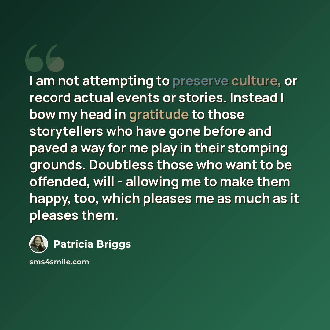 “I am not attempting to preserve culture, or record actual events or stories. Instead I bow my head in gratitude to those storytellers who have gone before and paved a way for me play in their stomping grounds. Doubtless those who want to be offended, will - allowing me to make them happy, too…” quote by Patricia Briggs
