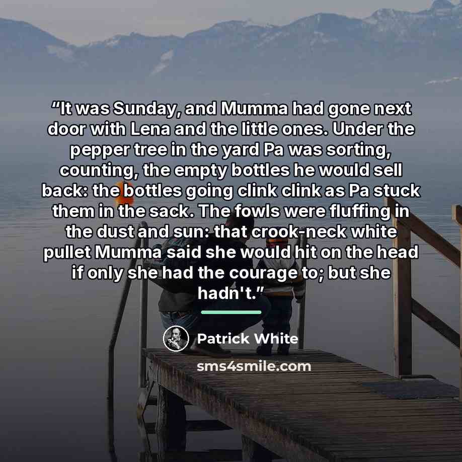 “It was Sunday, and Mumma had gone next door with Lena and the little ones. Under the pepper tree in the yard Pa was sorting, counting, the empty bottles he would sell back: the bottles going clink clink as Pa stuck them in the sack. The fowls were fluffing in the dust and sun: that crook-neck…” quote by Patrick White